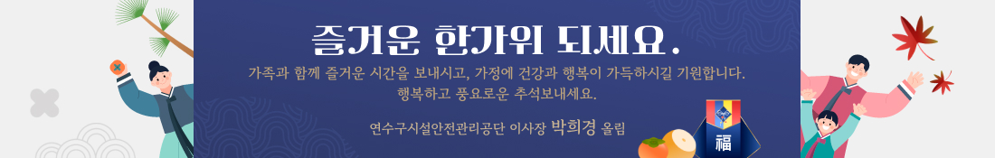 즐거운 한가위 되세요.
가족과 함께 즐거운 시간을 보내시고, 가정에 건강과 행복이 가득하시길 기원합니다.
행복하고 풍요로운 추석보내세요.
연수구시설안전관리공단 이사장 박희경 올림